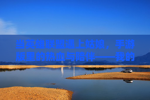 当英雄联盟遇上姑娘，手游版里的热血与陪伴——我的手游之旅，当英雄联盟遇上姑娘，手游版里的热血与陪伴——我的手游之旅