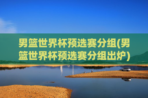 男篮世界杯预选赛分组(男篮世界杯预选赛分组出炉)