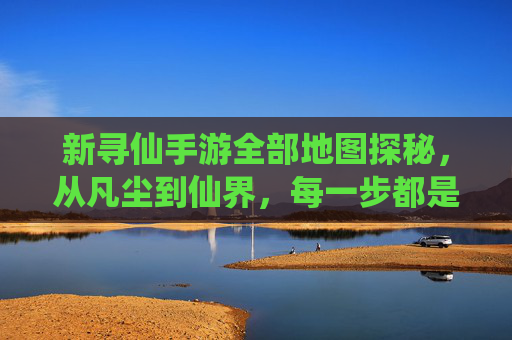 新寻仙手游全部地图探秘，从凡尘到仙界，每一步都是仙途的序章，新寻仙手游全部地图探秘，从凡尘到仙界，每一步都是仙途的序章