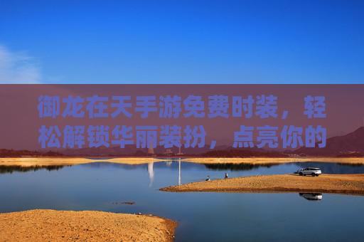 御龙在天手游免费时装，轻松解锁华丽装扮，点亮你的游戏角色，御龙在天手游免费时装，轻松解锁华丽装扮，点亮你的游戏角色