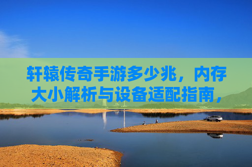 轩辕传奇手游多少兆，内存大小解析与设备适配指南，轩辕传奇手游多少兆，内存大小解析与设备适配指南