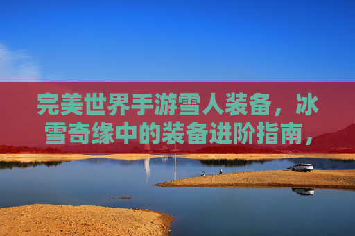 完美世界手游雪人装备，冰雪奇缘中的装备进阶指南，完美世界手游雪人装备进阶指南，冰雪奇缘主题装备解析
