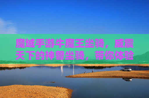 魔域手游牛魔王坐骑，威震天下的神兽坐骑，带你体验魔域新高度！魔域手游牛魔王神兽坐骑，威震天下，新高度体验！