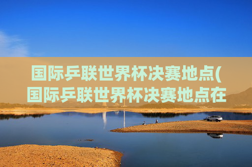 国际乒联世界杯决赛地点(国际乒联世界杯决赛地点在哪)