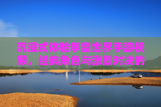 沉浸式体验拳皇世界手游视频,经典角色与激烈对决的视觉燃情,带你沉浸游戏世界,沉浸式体验拳皇世界手游,经典角色激战燃情,共赴游戏世界视觉盛宴