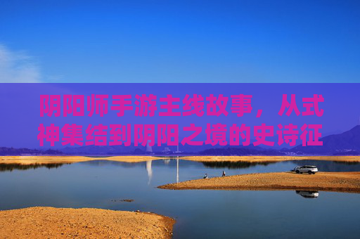 阴阳师手游主线故事，从式神集结到阴阳之境的史诗征程——平安京的千年阴阳史诗，阴阳师手游主线故事，从式神集结到阴阳之境的史诗征程——平安京的千年阴阳史诗