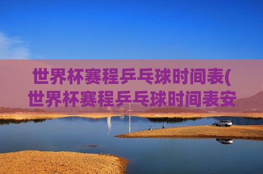 世界杯赛程乒乓球时间表(世界杯赛程乒乓球时间表安排)