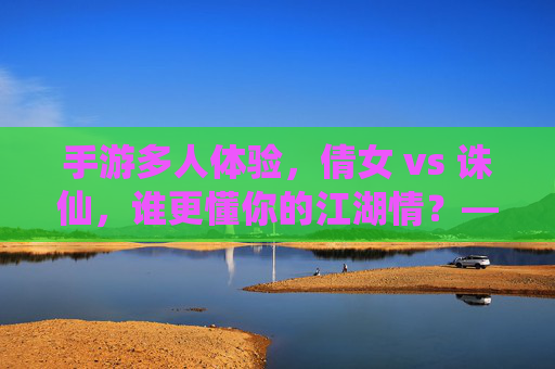 手游多人体验，倩女 vs 诛仙，谁更懂你的江湖情？——从社交互动到团队协作的深度对比，手游多人体验，倩女 vs 诛仙，谁更懂你的江湖情？——从社交互动到团队协作的深度对比
