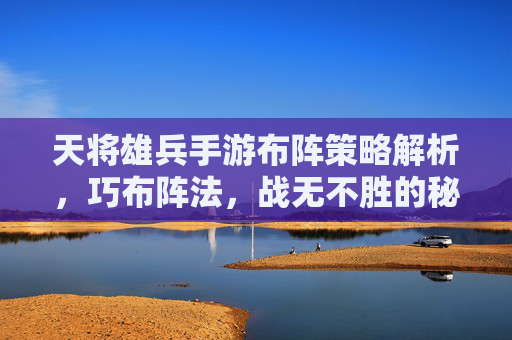 天将雄兵手游布阵策略解析，巧布阵法，战无不胜的秘诀，天将雄兵手游布阵策略解析，巧布阵法，战无不胜的秘诀