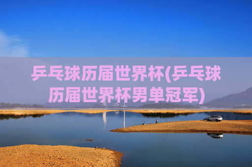 乒乓球历届世界杯(乒乓球历届世界杯男单冠军)