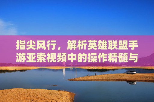 指尖风行,解析英雄联盟手游亚索视频中的操作精髓与技巧