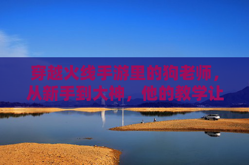 穿越火线手游里的狗老师,从新手到大神,他的教学让无数玩家逆袭