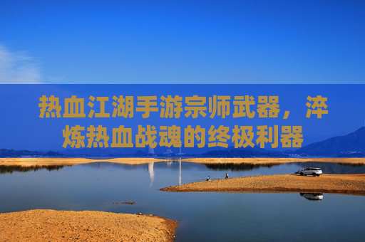 热血江湖手游宗师武器,淬炼热血战魂的终极利器
