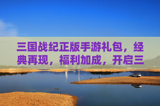 三国战纪正版手游礼包，经典再现，福利加成，开启三国新篇章