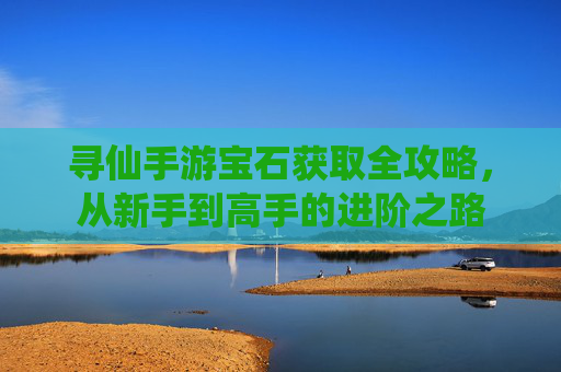 寻仙手游宝石获取全攻略，从新手到高手的进阶之路