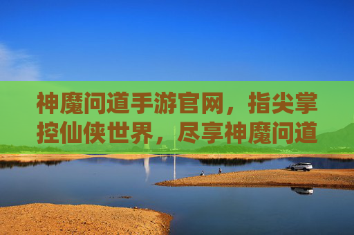 神魔问道手游官网，指尖掌控仙侠世界，尽享神魔问道之巅，神魔问道手游官网，指尖掌控仙侠世界，尽享神魔问道之巅