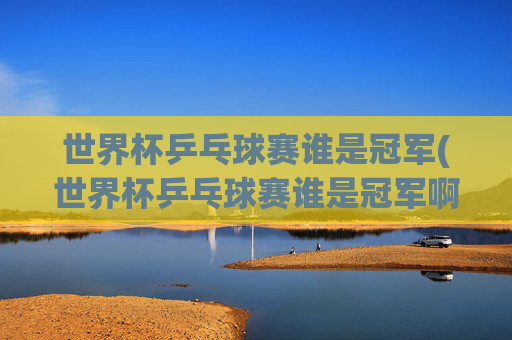 世界杯乒乓球赛谁是冠军(世界杯乒乓球赛谁是冠军啊)