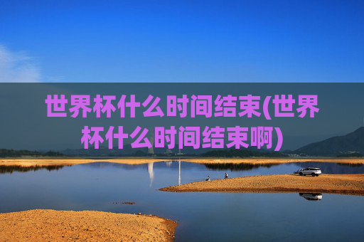 世界杯什么时间结束(世界杯什么时间结束啊)