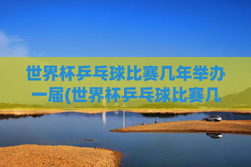 世界杯乒乓球比赛几年举办一届(世界杯乒乓球比赛几年举办一届的)