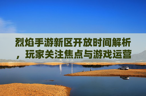 烈焰手游新区开放时间解析,玩家关注焦点与游戏运营策略