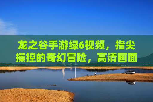 龙之谷手游绿6视频，指尖操控的奇幻冒险，高清画面与精彩瞬间的完美融合，龙之谷手游绿6视频，指尖操控的奇幻冒险，高清画面与精彩瞬间的完美融合