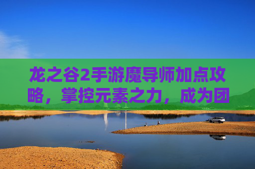 龙之谷2手游魔导师加点攻略，掌控元素之力，成为团队核心