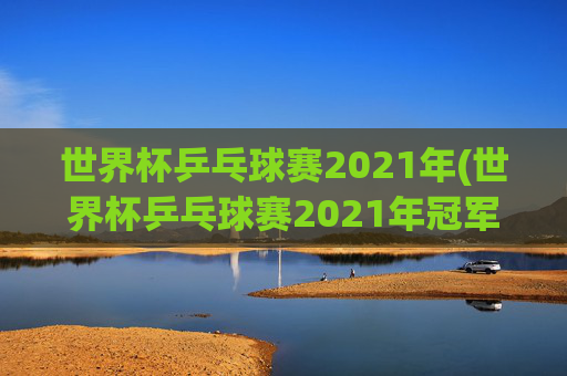 世界杯乒乓球赛2021年(世界杯乒乓球赛2021年冠军)