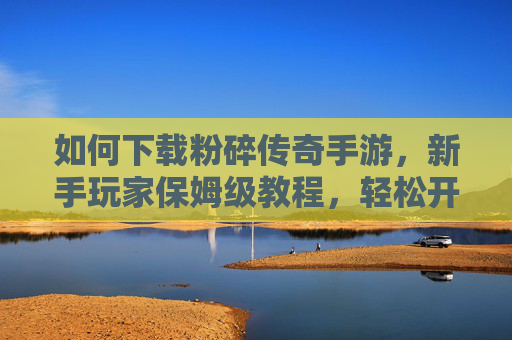 如何下载粉碎传奇手游,新手玩家保姆级教程,轻松开启经典传奇之旅