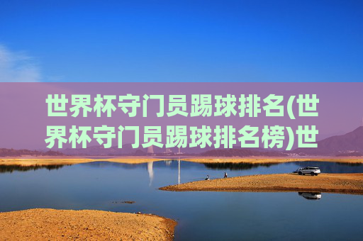世界杯守门员踢球排名(世界杯守门员踢球排名榜)世界杯守门员踢球排名(世界杯守门员踢球排名榜)
