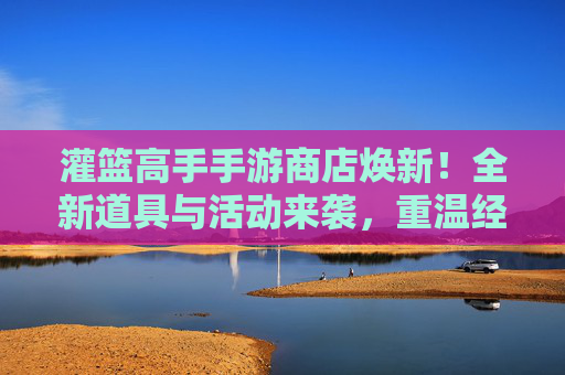 灌篮高手手游商店焕新！全新道具与活动来袭，重温经典篮球的激情与热血，灌篮高手手游商店焕新！全新道具与活动来袭，重温经典篮球的激情与热血