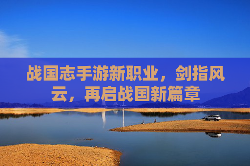 战国志手游新职业,剑指风云,再启战国新篇章