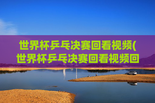 世界杯乒乓决赛回看视频(世界杯乒乓决赛回看视频回放)