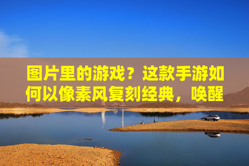 图片里的游戏?这款手游如何以像素风复刻经典,唤醒你的怀旧记忆