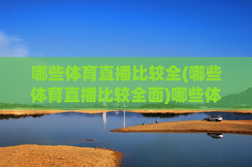 哪些体育直播比较全(哪些体育直播比较全面)哪些体育直播比较全面?主流平台推荐及赛事覆盖分析