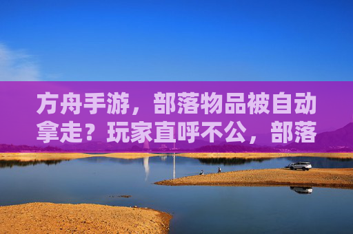 方舟手游，部落物品被自动拿走？玩家直呼不公，部落管理成难题，方舟手游部落物品被自动拿走？玩家直呼不公，部落管理成难题