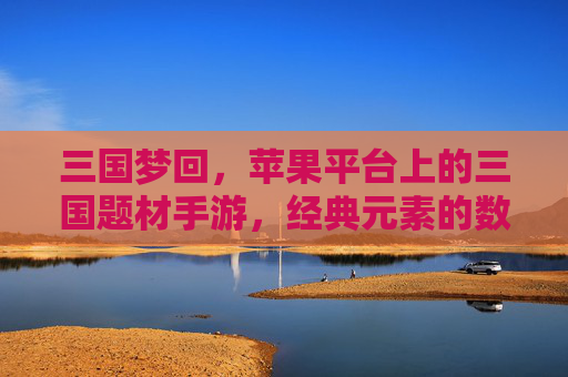 三国梦回,苹果平台上的三国题材手游,经典元素的数字重生与移动端的全新体验
