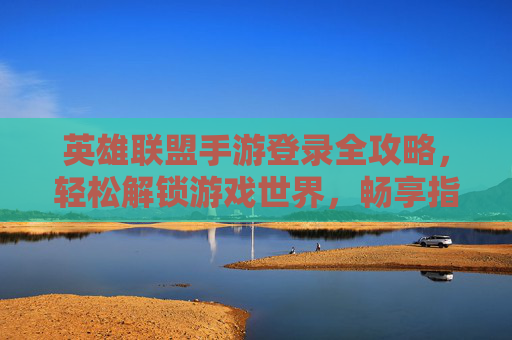 英雄联盟手游登录全攻略，轻松解锁游戏世界，畅享指尖竞技乐趣，英雄联盟手游登录全攻略，轻松解锁游戏世界，畅享指尖竞技乐趣