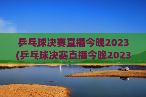 乒乓球决赛直播今晚2023(乒乓球决赛直播今晚2023赛程)
