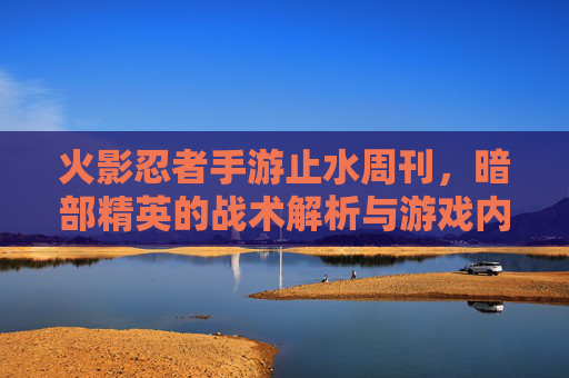火影忍者手游止水周刊，暗部精英的战术解析与游戏内新动态