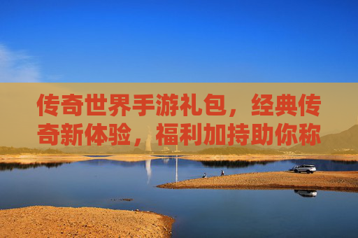 传奇世界手游礼包，经典传奇新体验，福利加持助你称王称霸