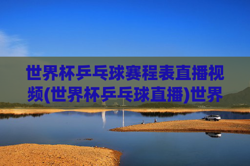 世界杯乒乓球赛程表直播视频(世界杯乒乓球直播)世界杯乒乓球赛程表直播视频(世界杯乒乓球直播)