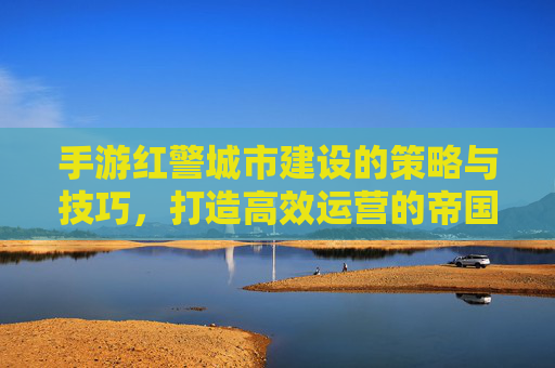 手游红警城市建设的策略与技巧,打造高效运营的帝国核心