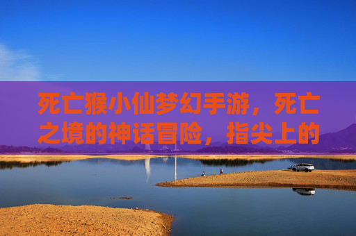死亡猴小仙梦幻手游,死亡之境的神话冒险,指尖上的奇幻之旅