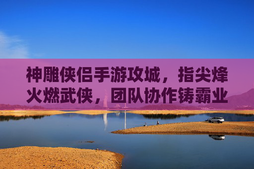 神雕侠侣手游攻城，指尖烽火燃武侠，团队协作铸霸业