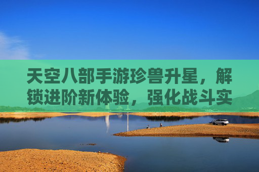 天空八部手游珍兽升星,解锁进阶新体验,强化战斗实力,天空八部手游珍兽升星,解锁进阶新体验,强化战斗实力