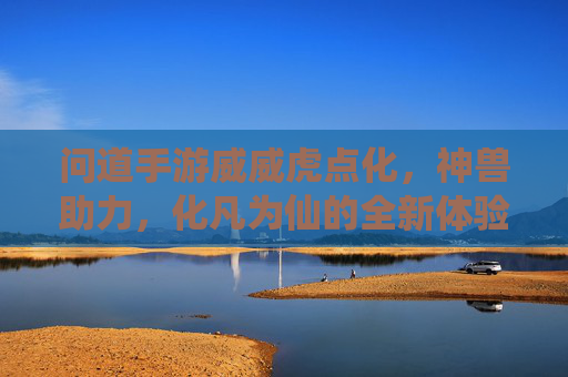 问道手游威威虎点化,神兽助力,化凡为仙的全新体验