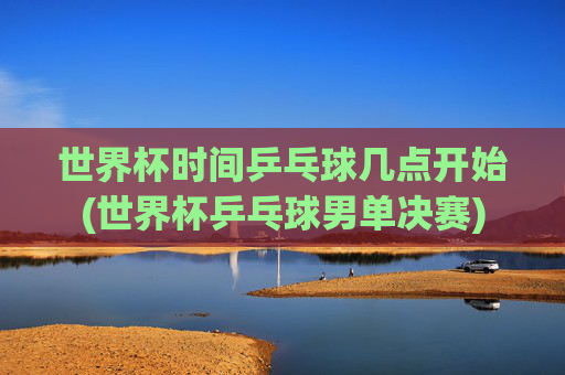 世界杯时间乒乓球几点开始(世界杯乒乓球男单决赛)