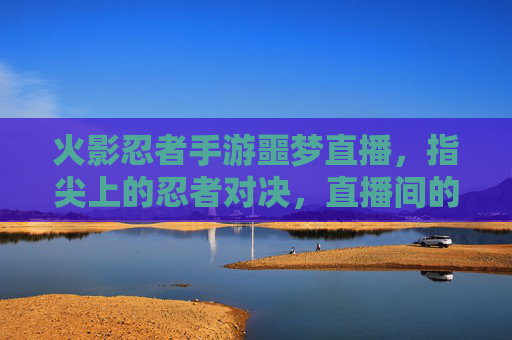 火影忍者手游噩梦直播，指尖上的忍者对决，直播间的火焰与心跳共舞，火影忍者手游噩梦直播，指尖上的忍者对决，火焰与心跳共舞