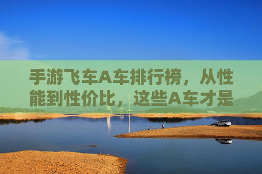 手游飞车A车排行榜，从性能到性价比，这些A车才是真正的神车！手游飞车A车排行榜，从性能到性价比，这些A车才是真正的神车！