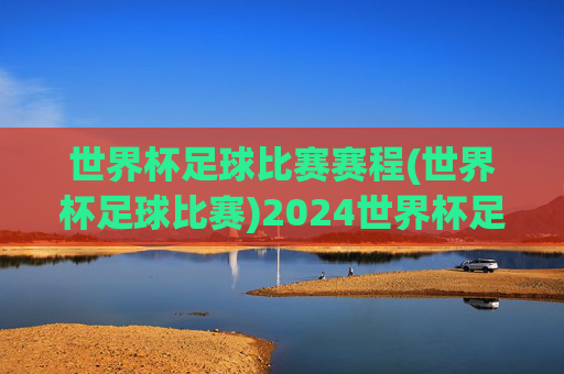 世界杯足球比赛赛程(世界杯足球比赛)2024世界杯足球比赛赛程（完整赛程表）